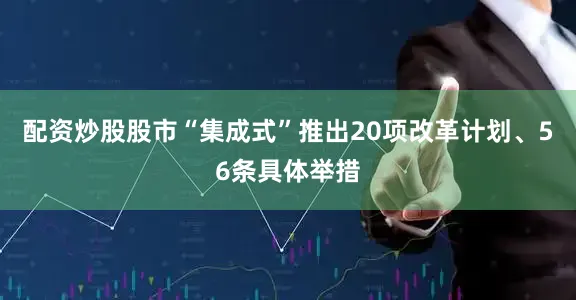 配资炒股股市“集成式”推出20项改革计划、56条具体举措