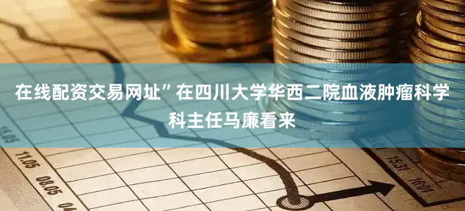 在线配资交易网址”在四川大学华西二院血液肿瘤科学科主任马廉看来