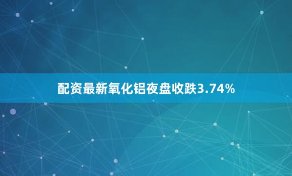 配资最新氧化铝夜盘收跌3.74%