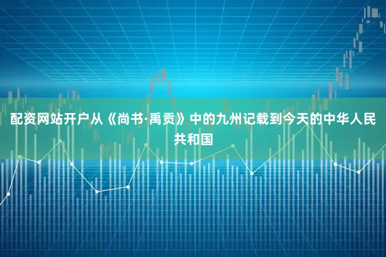 配资网站开户从《尚书·禹贡》中的九州记载到今天的中华人民共和国