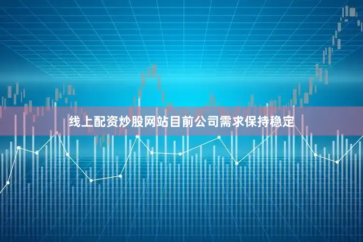 线上配资炒股网站目前公司需求保持稳定