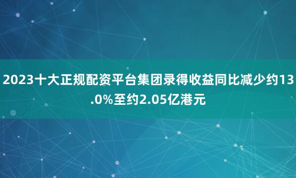 2023十大正规配资平台集团录得收益同比减少约13.0%至约2.05亿港元