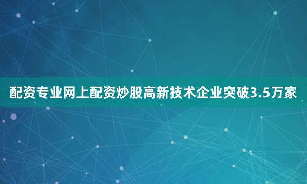 配资专业网上配资炒股高新技术企业突破3.5万家