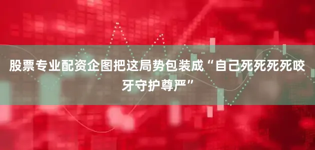 股票专业配资企图把这局势包装成“自己死死死死咬牙守护尊严”