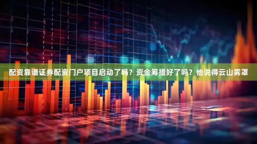配资靠谱证券配资门户项目启动了吗？资金筹措好了吗？他说得云山雾罩