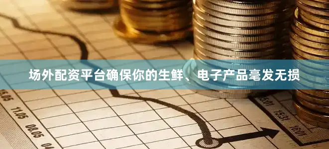 场外配资平台确保你的生鲜、电子产品毫发无损