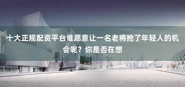 十大正规配资平台谁愿意让一名老将抢了年轻人的机会呢？你是否在想