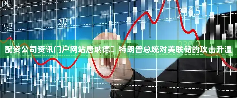 配资公司资讯门户网站唐纳德・特朗普总统对美联储的攻击升温