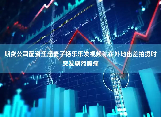 期货公司配资汪涵妻子杨乐乐发视频称在外地出差拍摄时突发剧烈腹痛